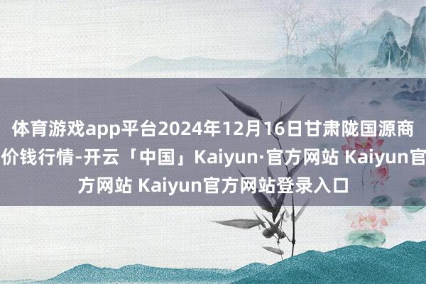 体育游戏app平台2024年12月16日甘肃陇国源商场贬责有限公司价钱行情-开云「中国」Kaiyun·官方网站 Kaiyun官方网站登录入口