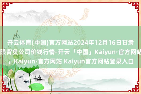 开云体育(中国)官方网站2024年12月16日甘肃酒泉春光农居品市集有限背负公司价钱行情-开云「中国」Kaiyun·官方网站 Kaiyun官方网站登录入口