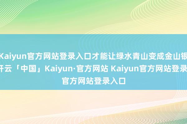 Kaiyun官方网站登录入口才能让绿水青山变成金山银山-开云「中国」Kaiyun·官方网站 Kaiyun官方网站登录入口