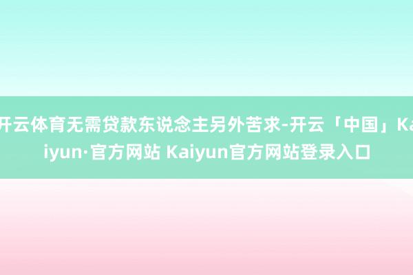 开云体育无需贷款东说念主另外苦求-开云「中国」Kaiyun·官方网站 Kaiyun官方网站登录入口