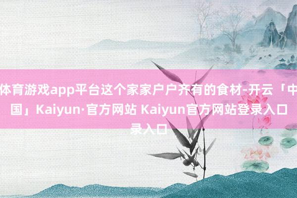 体育游戏app平台这个家家户户齐有的食材-开云「中国」Kaiyun·官方网站 Kaiyun官方网站登录入口