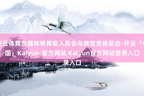 开云体育当猫咪将其吸入后会与感觉受体妥洽-开云「中国」Kaiyun·官方网站 Kaiyun官方网站登录入口