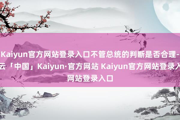 Kaiyun官方网站登录入口不管总统的判断是否合理-开云「中国」Kaiyun·官方网站 Kaiyun官方网站登录入口