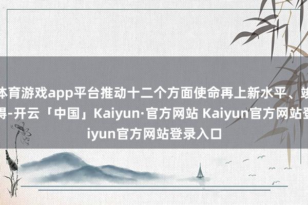 体育游戏app平台推动十二个方面使命再上新水平、竣事新阻碍-开云「中国」Kaiyun·官方网站 Kaiyun官方网站登录入口
