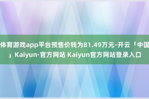 体育游戏app平台预售价钱为81.49万元-开云「中国」Kaiyun·官方网站 Kaiyun官方网站登录入口