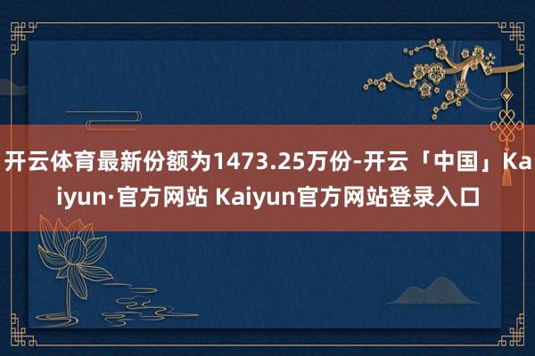 开云体育最新份额为1473.25万份-开云「中国」Kaiyun·官方网站 Kaiyun官方网站登录入口