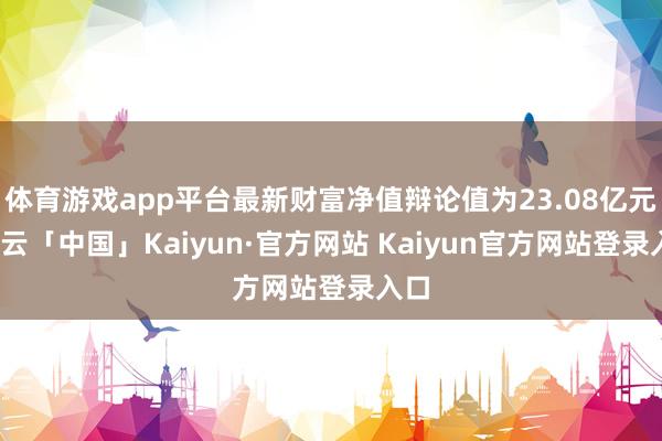 体育游戏app平台最新财富净值辩论值为23.08亿元-开云「中国」Kaiyun·官方网站 Kaiyun官方网站登录入口