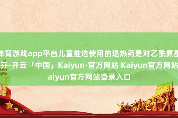 体育游戏app平台儿童推选使用的退热药是对乙酰氨基酚和布洛芬-开云「中国」Kaiyun·官方网站 Kaiyun官方网站登录入口