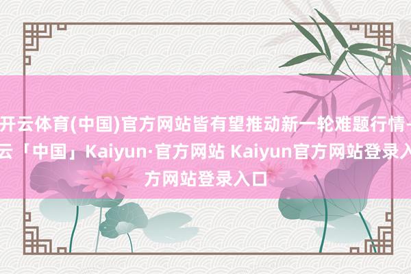 开云体育(中国)官方网站皆有望推动新一轮难题行情-开云「中国」Kaiyun·官方网站 Kaiyun官方网站登录入口