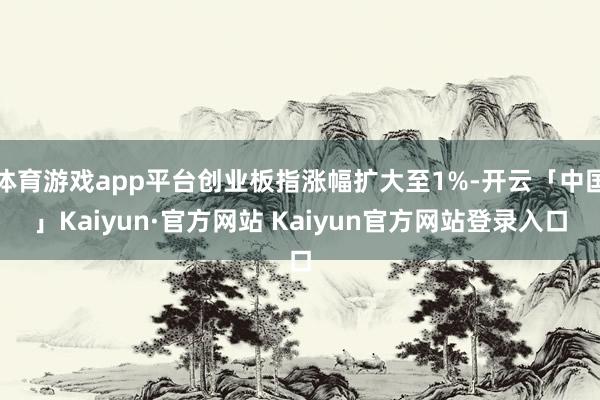 体育游戏app平台创业板指涨幅扩大至1%-开云「中国」Kaiyun·官方网站 Kaiyun官方网站登录入口