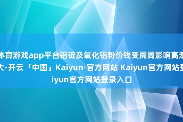 体育游戏app平台铝锭及氧化铝粉价钱受阛阓影响高潮幅度较大-开云「中国」Kaiyun·官方网站 Kaiyun官方网站登录入口