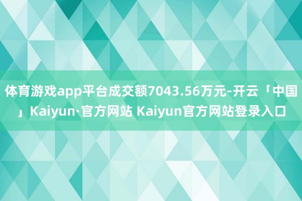 体育游戏app平台成交额7043.56万元-开云「中国」Kaiyun·官方网站 Kaiyun官方网站登录入口