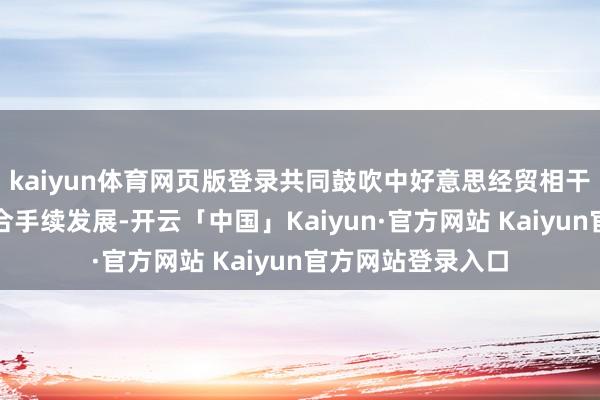 kaiyun体育网页版登录共同鼓吹中好意思经贸相干办法、健康、可合手续发展-开云「中国」Kaiyun·官方网站 Kaiyun官方网站登录入口