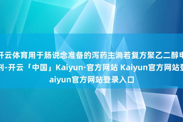 开云体育用于肠说念准备的泻药主淌若复方聚乙二醇电解质散剂-开云「中国」Kaiyun·官方网站 Kaiyun官方网站登录入口