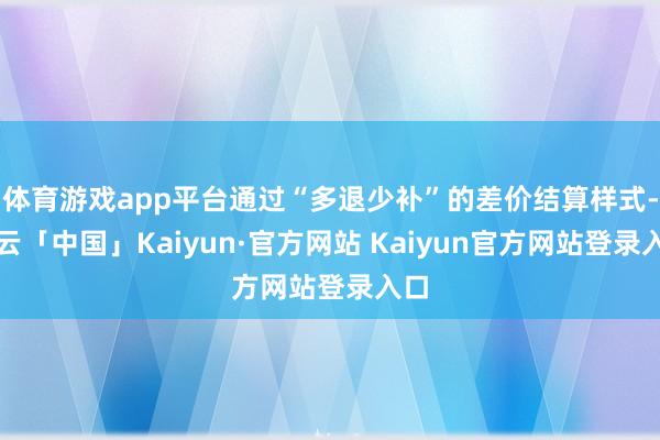 体育游戏app平台通过“多退少补”的差价结算样式-开云「中国」Kaiyun·官方网站 Kaiyun官方网站登录入口