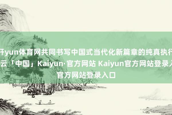 开yun体育网共同书写中国式当代化新篇章的纯真执行-开云「中国」Kaiyun·官方网站 Kaiyun官方网站登录入口