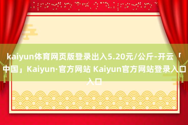 kaiyun体育网页版登录出入5.20元/公斤-开云「中国」Kaiyun·官方网站 Kaiyun官方网站登录入口