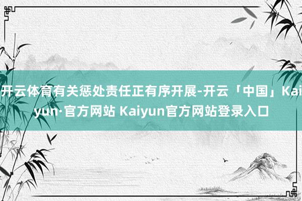 开云体育有关惩处责任正有序开展-开云「中国」Kaiyun·官方网站 Kaiyun官方网站登录入口